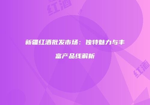 新疆红酒批发市场：独特魅力与丰富产品线解析