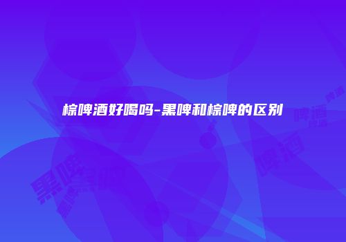 棕啤酒好喝吗-黑啤和棕啤的区别