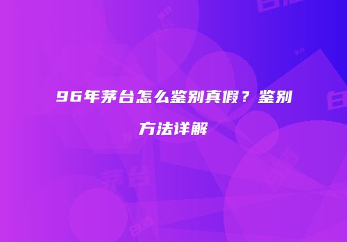 96年茅台怎么鉴别真假？鉴别方法详解