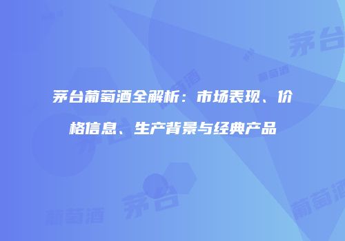 茅台葡萄酒全解析：市场表现、价格信息、生产背景与经典产品