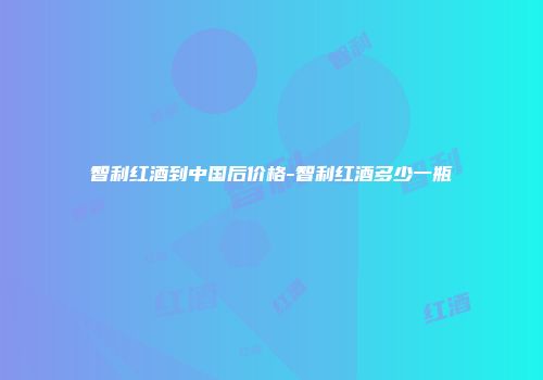 智利红酒到中国后价格-智利红酒多少一瓶