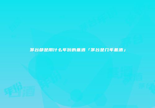 茅台都是用什么年份的基酒「茅台是几年基酒」