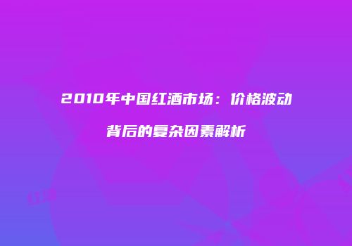 2010年中国红酒市场：价格波动背后的复杂因素解析