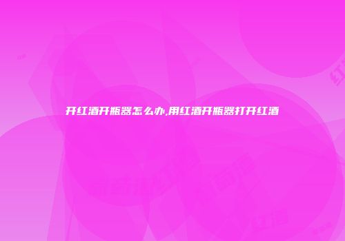 开红酒开瓶器怎么办,用红酒开瓶器打开红酒