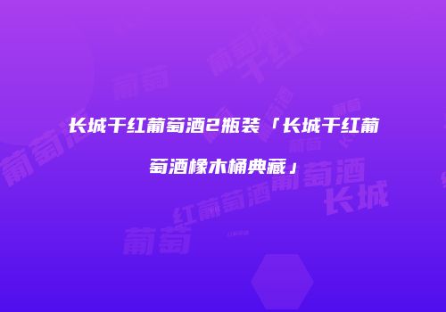 长城干红葡萄酒2瓶装「长城干红葡萄酒橡木桶典藏」