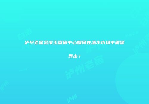 泸州老窖金镶玉营销中心如何在酒水市场中脱颖而出？