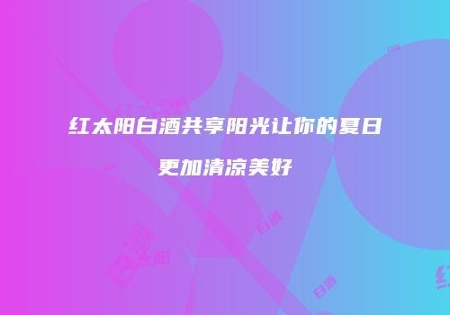 红太阳白酒共享阳光让你的夏日更加清凉美好