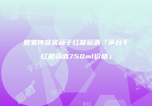 世家传奇窖藏干红葡萄酒「茅台干红葡萄酒750ml价格」