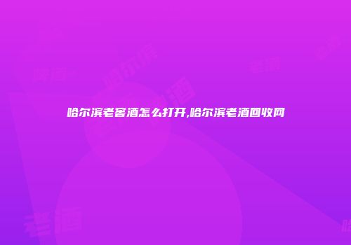 哈尔滨老窖酒怎么打开,哈尔滨老酒回收网
