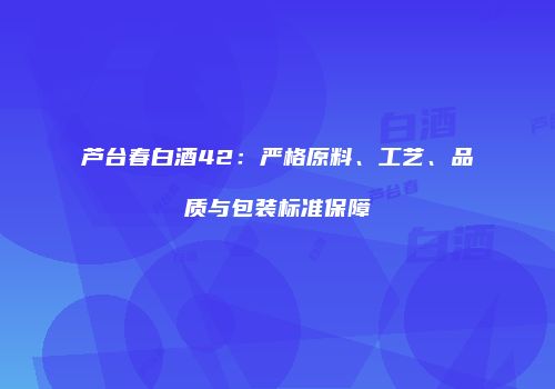 芦台春白酒42：严格原料、工艺、品质与包装标准保障