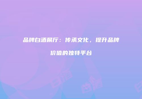 品牌白酒展厅：传承文化，提升品牌价值的独特平台