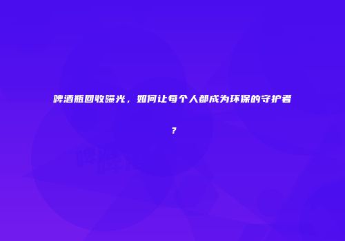 啤酒瓶回收曝光，如何让每个人都成为环保的守护者？