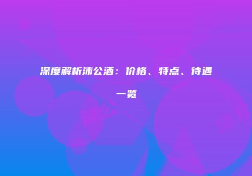 深度解析沛公酒：价格、特点、待遇一览