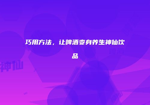 巧用方法，让啤酒变身养生神仙饮品