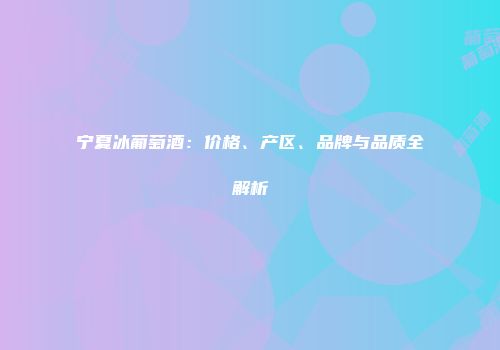 宁夏冰葡萄酒：价格、产区、品牌与品质全解析