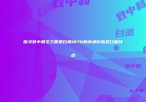 探寻致中和芝兰香型白酒1876的市场价格及口感特点