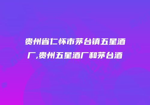 贵州省仁怀市茅台镇五星酒厂,贵州五星酒厂和茅台酒