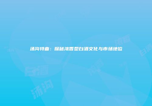 汤沟特曲：探秘浓香型白酒文化与市场地位