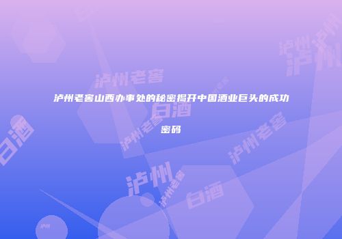泸州老窖山西办事处的秘密揭开中国酒业巨头的成功密码