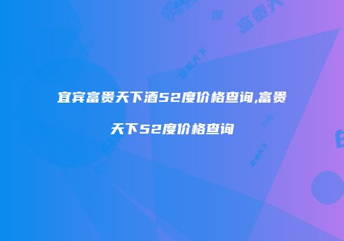 宜宾富贵天下酒52度价格查询,富贵天下52度价格查询