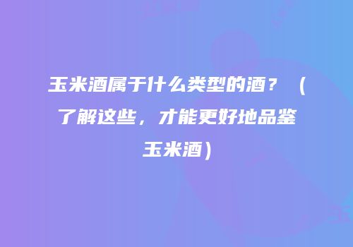玉米酒属于什么类型的酒？（了解这些，才能更好地品鉴玉米酒）