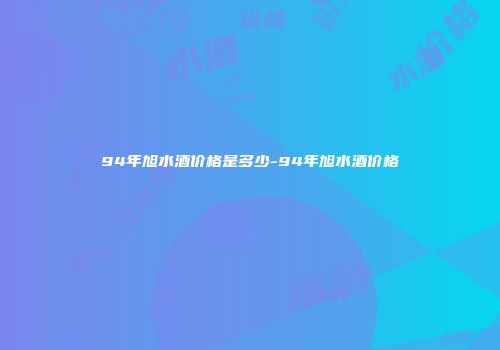 94年旭水酒价格是多少-94年旭水酒价格