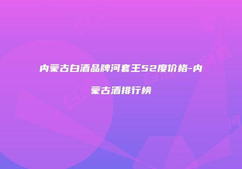 内蒙古白酒品牌河套王52度价格-内蒙古酒排行榜