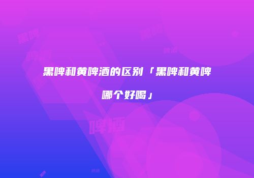 黑啤和黄啤酒的区别「黑啤和黄啤哪个好喝」