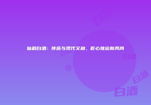 仙鹤白酒：传统与现代交融，匠心独运新风尚