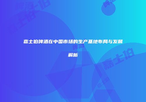 嘉士伯啤酒在中国市场的生产基地布局与发展解析