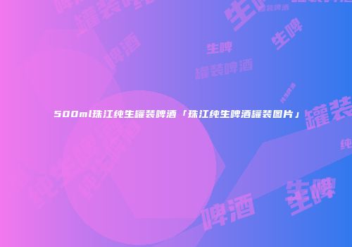 500ml珠江纯生罐装啤酒「珠江纯生啤酒罐装图片」