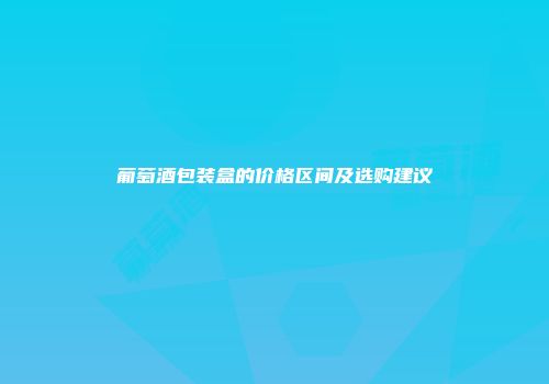 葡萄酒包装盒的价格区间及选购建议