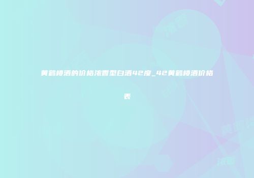 黄鹤楼酒的价格浓香型白酒42度_42黄鹤楼酒价格表