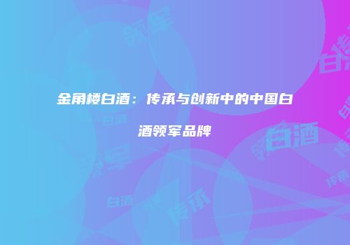 金角楼白酒：传承与创新中的中国白酒领军品牌