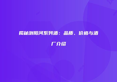 揭秘浏阳河系列酒：品质、价格与酒厂介绍