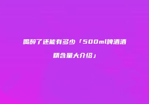 喝醉了还能有多少「500ml啤酒酒精含量大介绍」