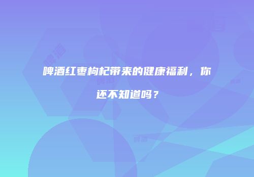 啤酒红枣枸杞带来的健康福利，你还不知道吗？