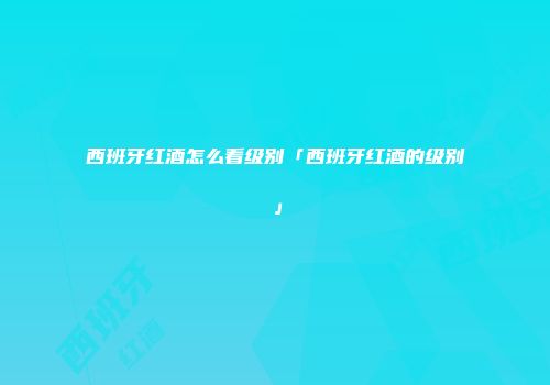 西班牙红酒怎么看级别「西班牙红酒的级别」