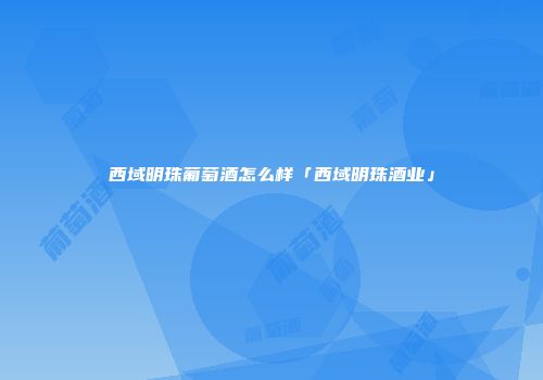 西域明珠葡萄酒怎么样「西域明珠酒业」