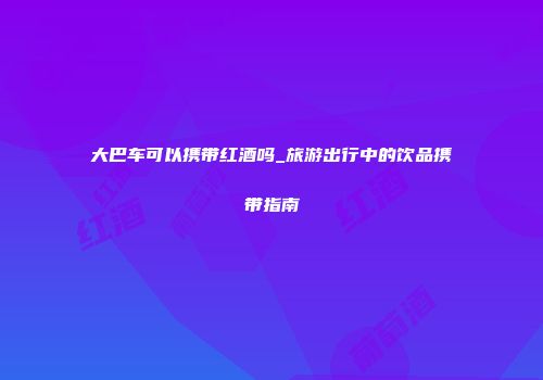 大巴车可以携带红酒吗_旅游出行中的饮品携带指南