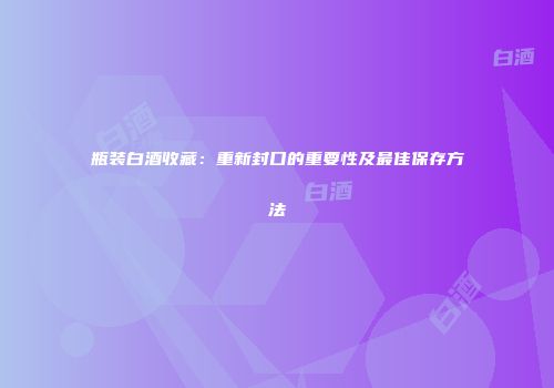 瓶装白酒收藏：重新封口的重要性及最佳保存方法