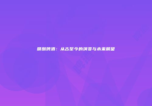精酿啤酒：从古至今的演变与未来展望