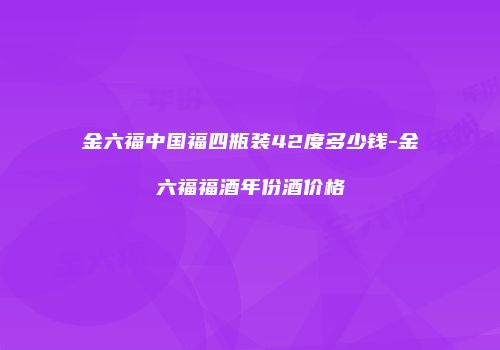 金六福中国福四瓶装42度多少钱-金六福福酒年份酒价格