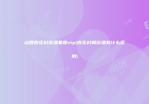 山西杏花村汾酒集团vip(杏花村和汾酒有什么区别)