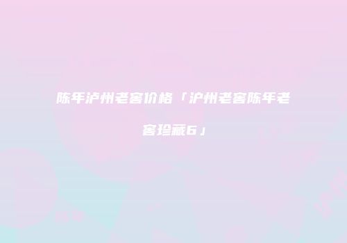 陈年泸州老窖价格「沪州老窖陈年老窖珍藏6」