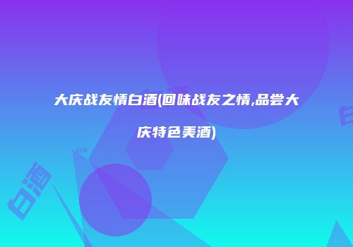 大庆战友情白酒(回味战友之情,品尝大庆特色美酒)