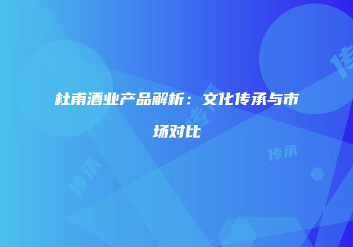 杜甫酒业产品解析：文化传承与市场对比