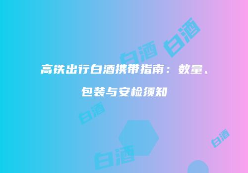 高铁出行白酒携带指南：数量、包装与安检须知
