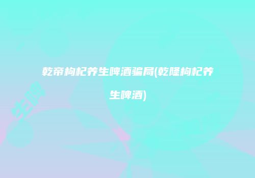 乾帝枸杞养生啤酒骗局(乾隆枸杞养生啤酒)