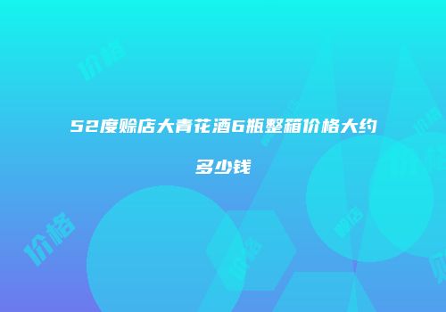 52度赊店大青花酒6瓶整箱价格大约多少钱